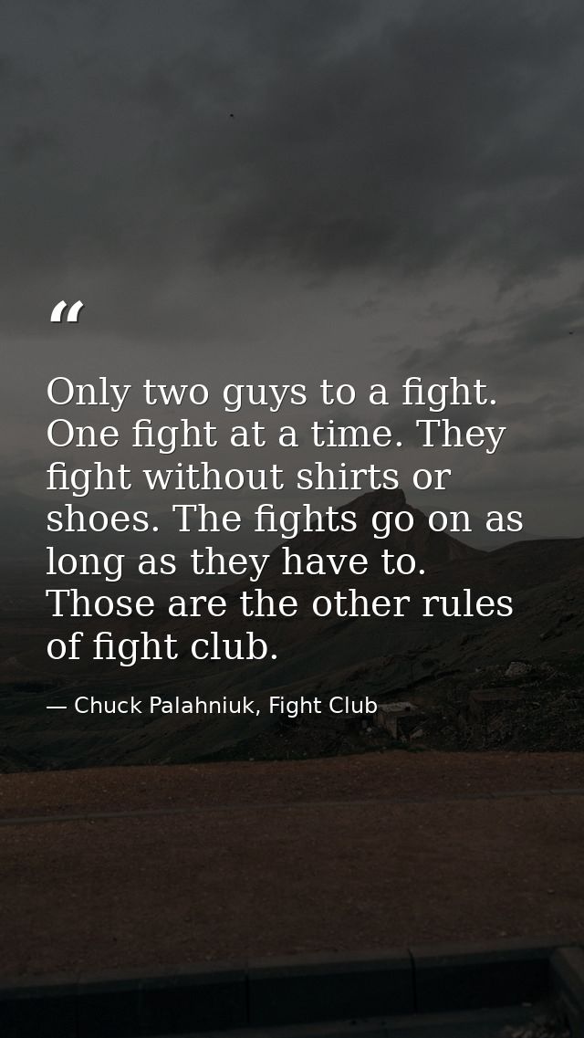 Only two guys to a fight. One fight at a time. They fight without shirts or shoes. The fights go on as long as they have — Chuck Palahniuk, Fight Club