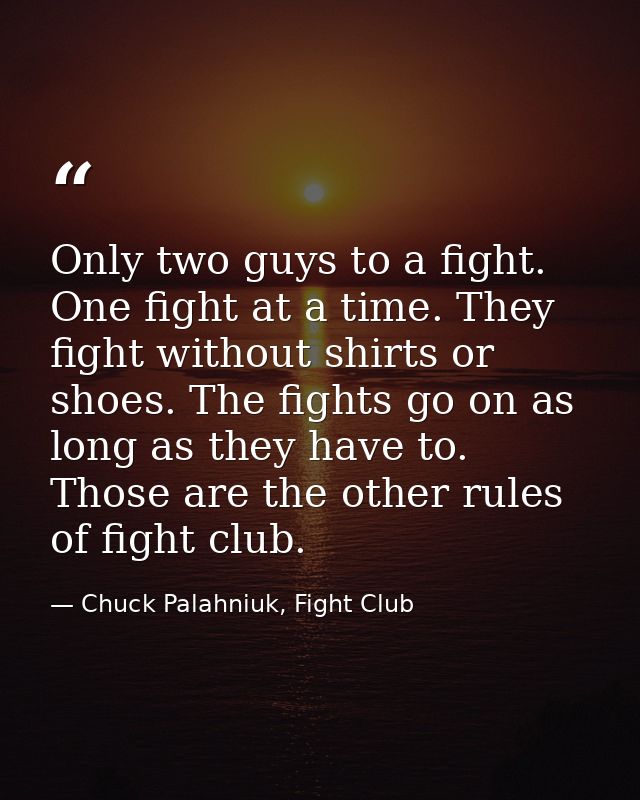 Only two guys to a fight. One fight at a time. They fight without shirts or shoes. The fights go on as long as they have — Chuck Palahniuk, Fight Club