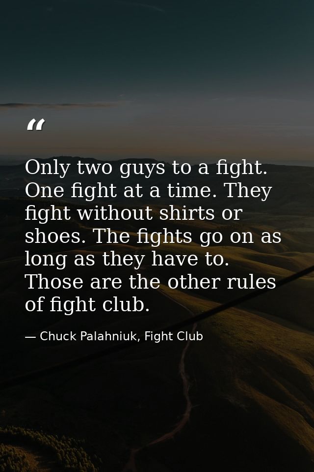 Only two guys to a fight. One fight at a time. They fight without shirts or shoes. The fights go on as long as they have — Chuck Palahniuk, Fight Club