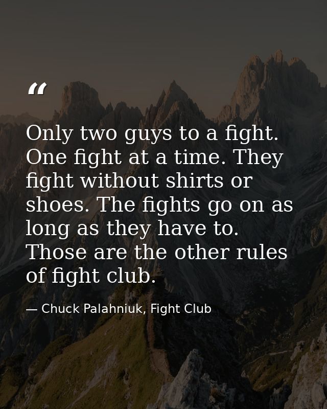 Only two guys to a fight. One fight at a time. They fight without shirts or shoes. The fights go on as long as they have — Chuck Palahniuk, Fight Club