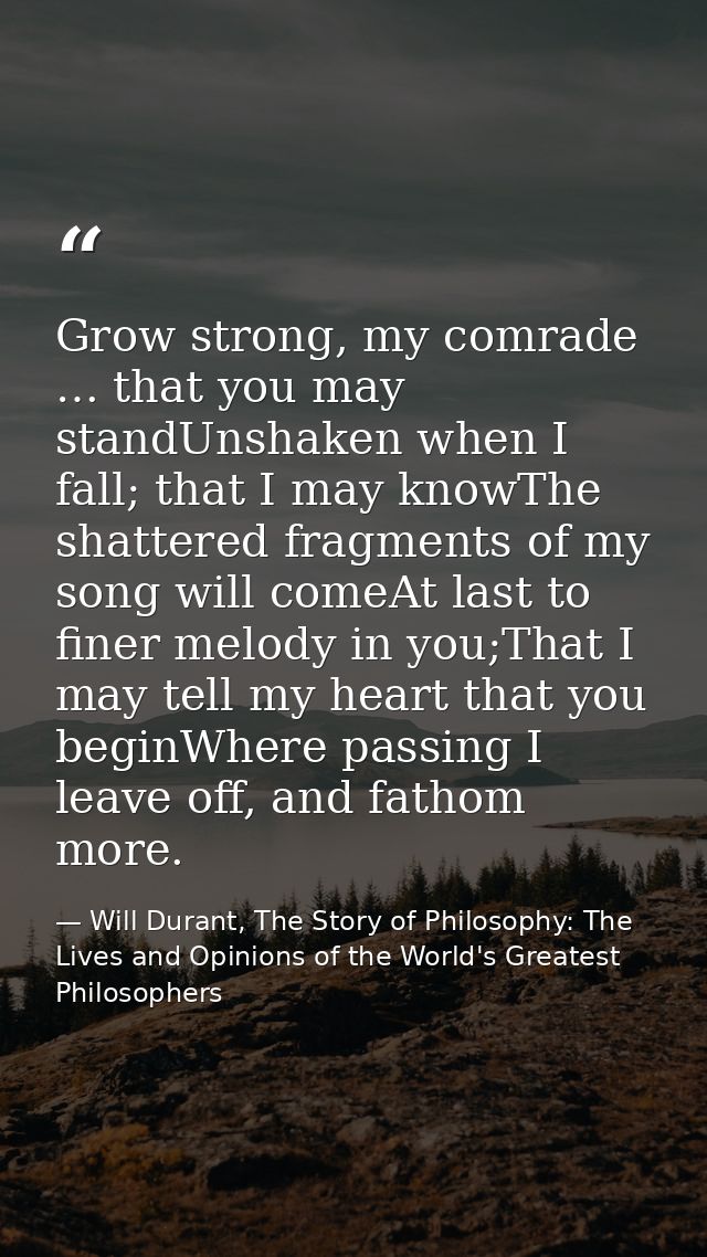 Grow strong, my comrade … that you may standUnshaken when I fall; that I may knowThe shattered fragments of my song will — Will Durant, The Story of Philosophy: The Lives and Opinions of the World's Greatest Philosophers