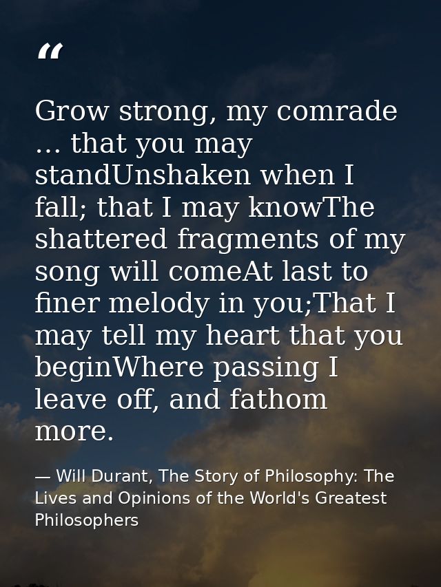 Grow strong, my comrade … that you may standUnshaken when I fall; that I may knowThe shattered fragments of my song will — Will Durant, The Story of Philosophy: The Lives and Opinions of the World's Greatest Philosophers
