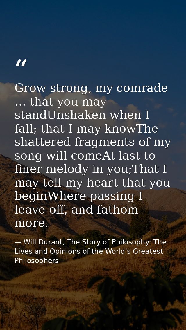Grow strong, my comrade … that you may standUnshaken when I fall; that I may knowThe shattered fragments of my song will — Will Durant, The Story of Philosophy: The Lives and Opinions of the World's Greatest Philosophers