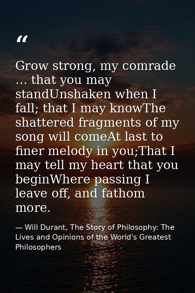 Grow strong, my comrade … that you may standUnshaken when I fall; that I may knowThe shattered fragments of my song will — Will Durant, The Story of Philosophy: The Lives and Opinions of the World's Greatest Philosophers