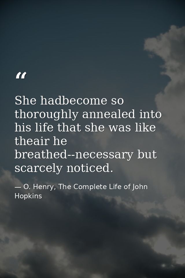 She hadbecome so thoroughly annealed into his life that she was like theair he breathed--necessary but scarcely noticed. — O. Henry, The Complete Life of John Hopkins