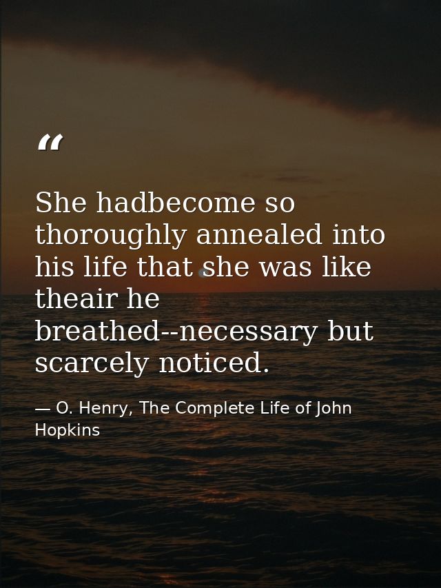 She hadbecome so thoroughly annealed into his life that she was like theair he breathed--necessary but scarcely noticed. — O. Henry, The Complete Life of John Hopkins