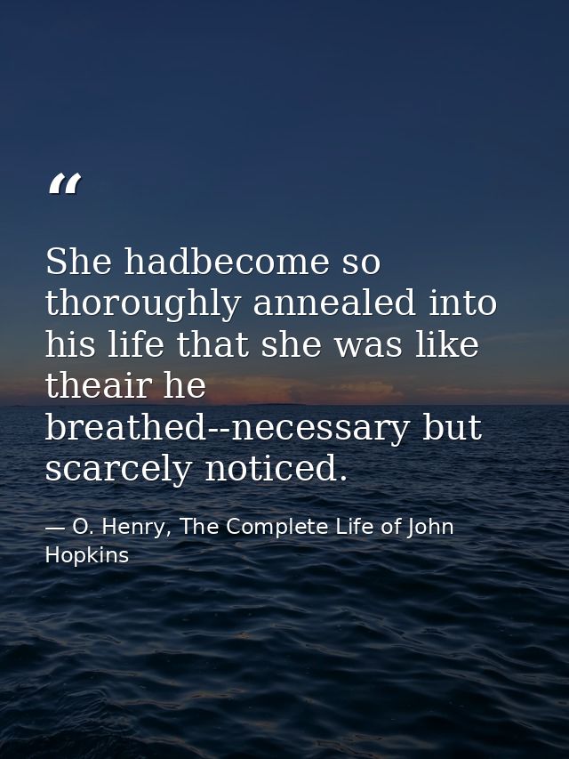 She hadbecome so thoroughly annealed into his life that she was like theair he breathed--necessary but scarcely noticed. — O. Henry, The Complete Life of John Hopkins