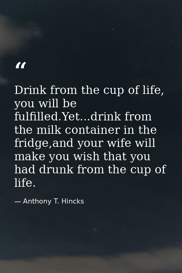 Drink from the cup of life, you will be fulfilled.Yet...drink from the milk container in the fridge,and your wife will m — Anthony T. Hincks