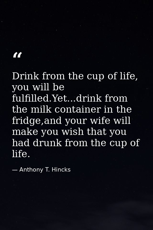 Drink from the cup of life, you will be fulfilled.Yet...drink from the milk container in the fridge,and your wife will m — Anthony T. Hincks