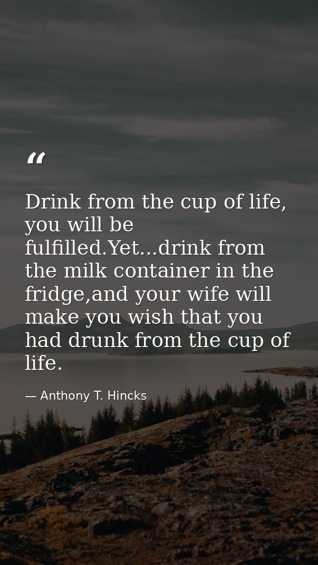 Drink from the cup of life, you will be fulfilled.Yet...drink from the milk container in the fridge,and your wife will m — Anthony T. Hincks