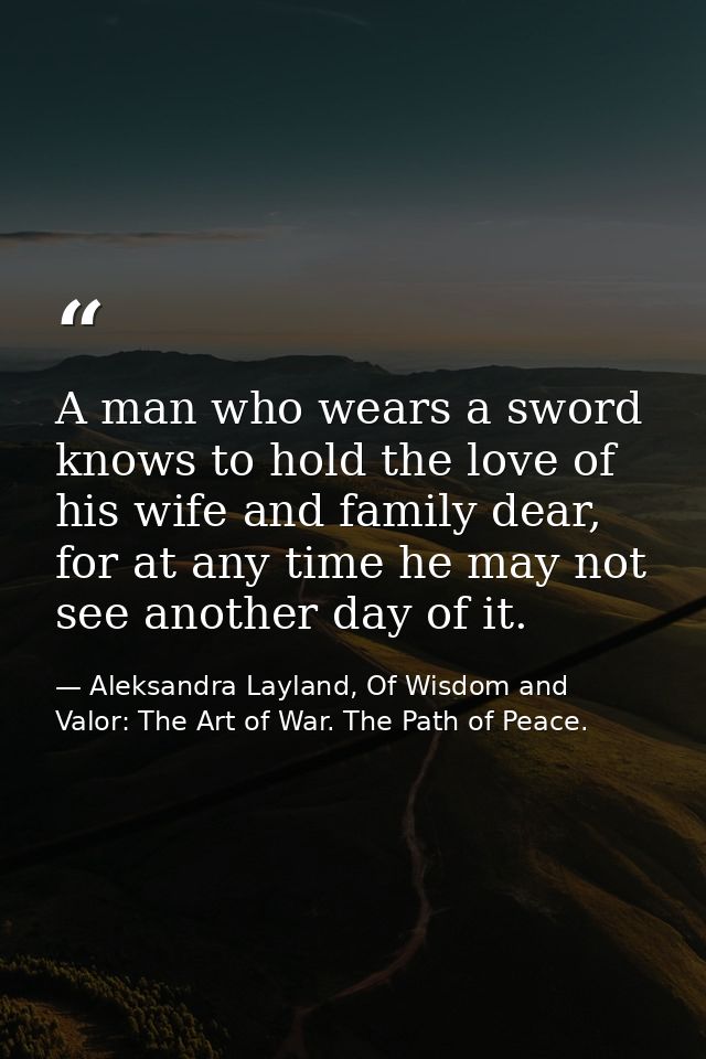 A man who wears a sword knows to hold the love of his wife and family dear, for at any time he may not see another day o — Aleksandra Layland, Of Wisdom and Valor: The Art of War. The Path of Peace.