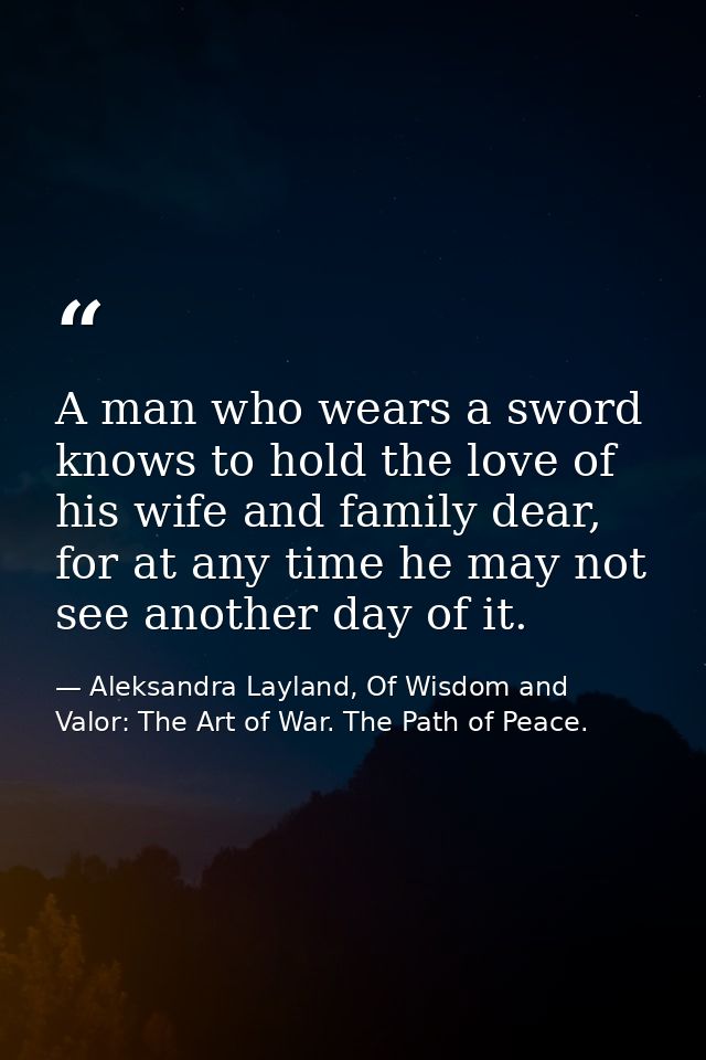 A man who wears a sword knows to hold the love of his wife and family dear, for at any time he may not see another day o — Aleksandra Layland, Of Wisdom and Valor: The Art of War. The Path of Peace.