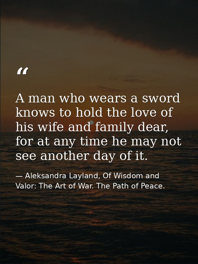 A man who wears a sword knows to hold the love of his wife and family dear, for at any time he may not see another day o — Aleksandra Layland, Of Wisdom and Valor: The Art of War. The Path of Peace.