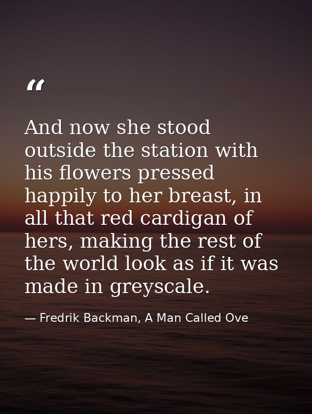 And now she stood outside the station with his flowers pressed happily to her breast, in all that red cardigan of hers,  — Fredrik Backman, A Man Called Ove