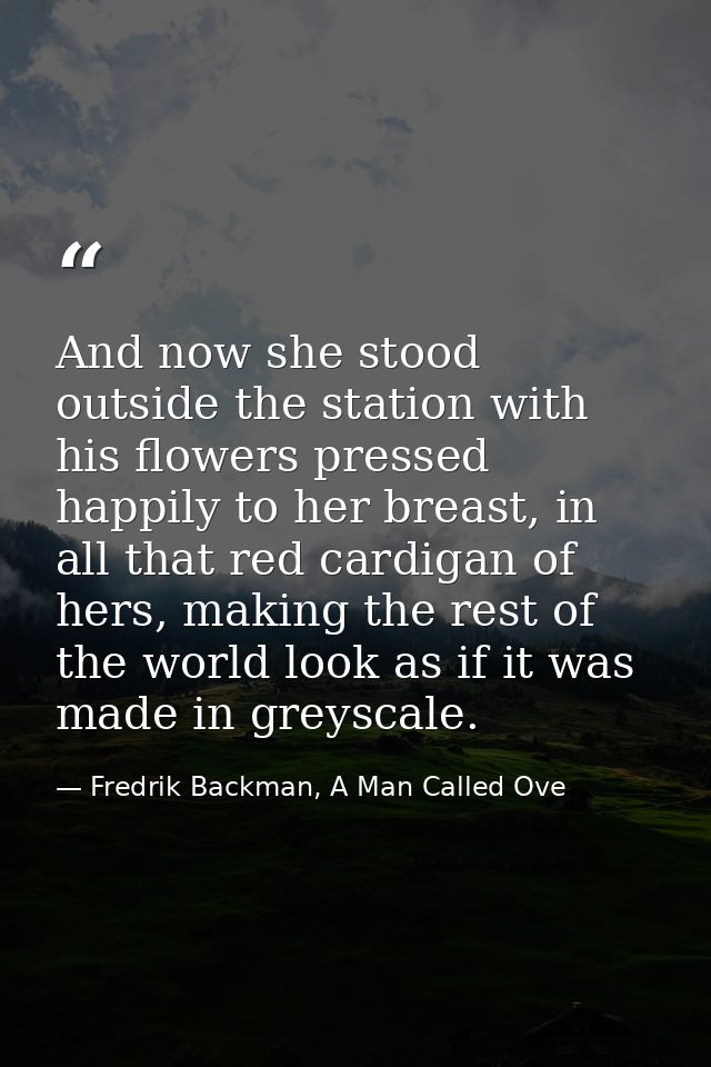 And now she stood outside the station with his flowers pressed happily to her breast, in all that red cardigan of hers,  — Fredrik Backman, A Man Called Ove