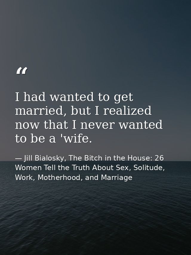 I had wanted to get married, but I realized now that I never wanted to be a 'wife. — Jill Bialosky, The Bitch in the House: 26 Women Tell the Truth About Sex, Solitude, Work, Motherhood, and Marriage
