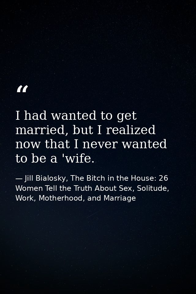 I had wanted to get married, but I realized now that I never wanted to be a 'wife. — Jill Bialosky, The Bitch in the House: 26 Women Tell the Truth About Sex, Solitude, Work, Motherhood, and Marriage