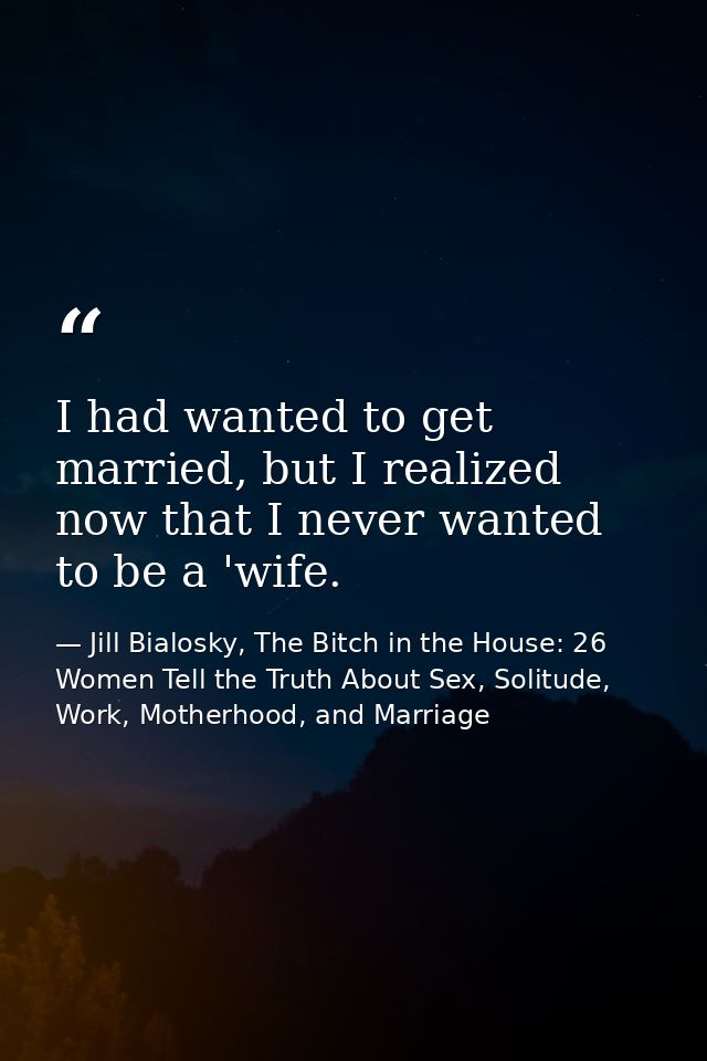 I had wanted to get married, but I realized now that I never wanted to be a 'wife. — Jill Bialosky, The Bitch in the House: 26 Women Tell the Truth About Sex, Solitude, Work, Motherhood, and Marriage