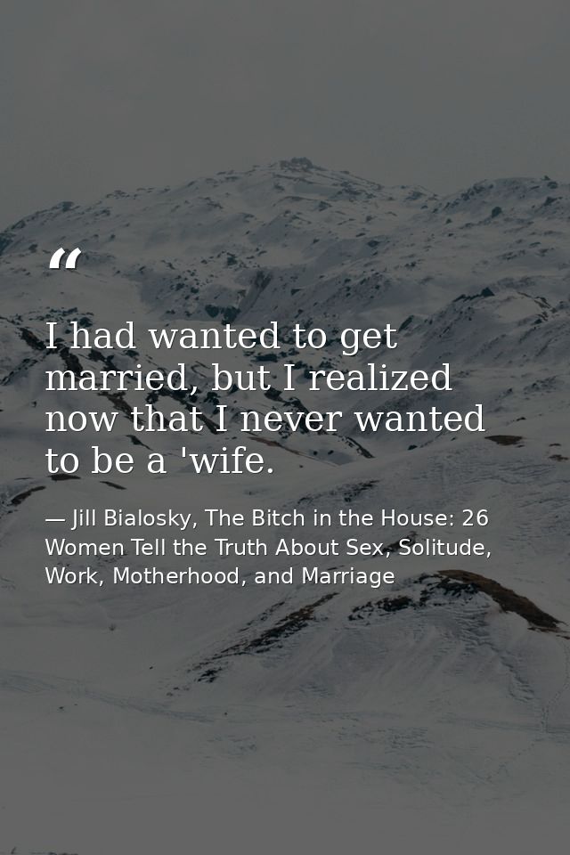 I had wanted to get married, but I realized now that I never wanted to be a 'wife. — Jill Bialosky, The Bitch in the House: 26 Women Tell the Truth About Sex, Solitude, Work, Motherhood, and Marriage