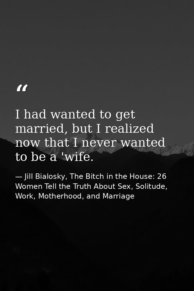 I had wanted to get married, but I realized now that I never wanted to be a 'wife. — Jill Bialosky, The Bitch in the House: 26 Women Tell the Truth About Sex, Solitude, Work, Motherhood, and Marriage