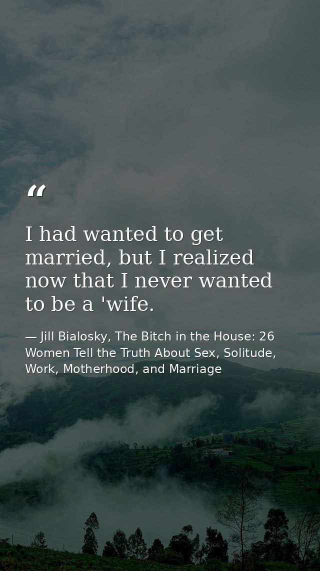 I had wanted to get married, but I realized now that I never wanted to be a 'wife. — Jill Bialosky, The Bitch in the House: 26 Women Tell the Truth About Sex, Solitude, Work, Motherhood, and Marriage