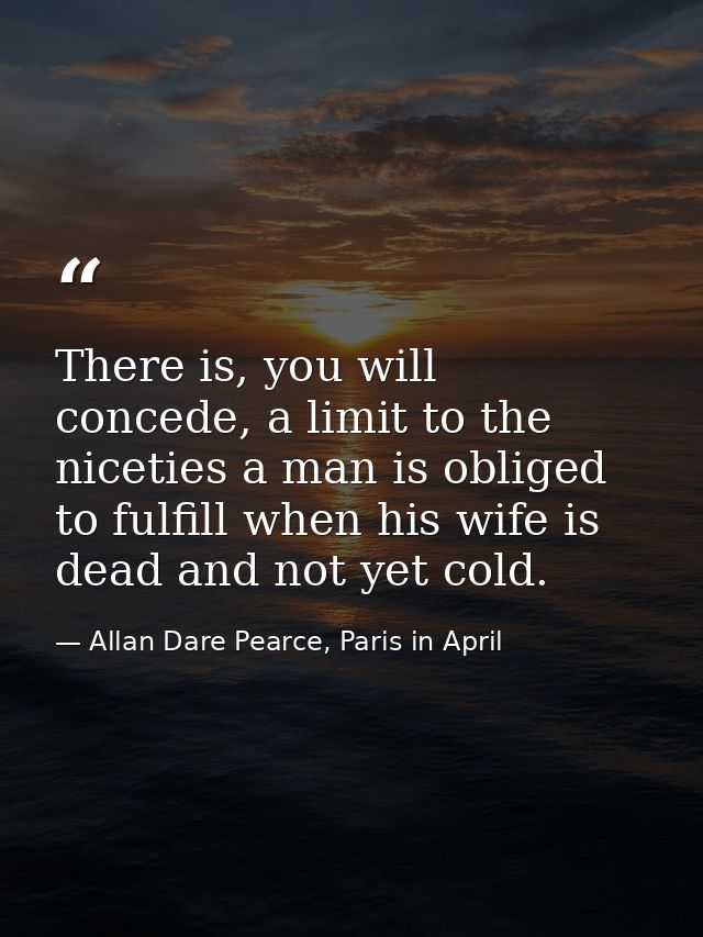 There is, you will concede, a limit to the niceties a man is obliged to fulfill when his wife is dead and not yet cold. — Allan Dare Pearce, Paris in April