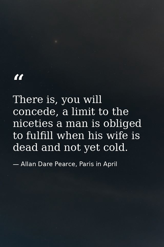 There is, you will concede, a limit to the niceties a man is obliged to fulfill when his wife is dead and not yet cold. — Allan Dare Pearce, Paris in April