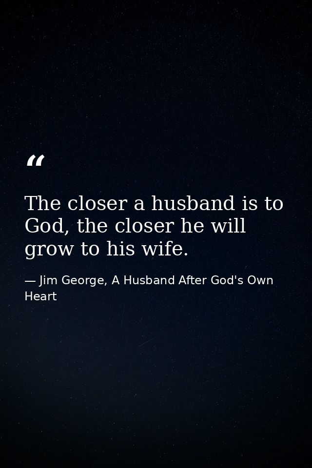 The closer a husband is to God, the closer he will grow to his wife. — Jim George, A Husband After God's Own Heart