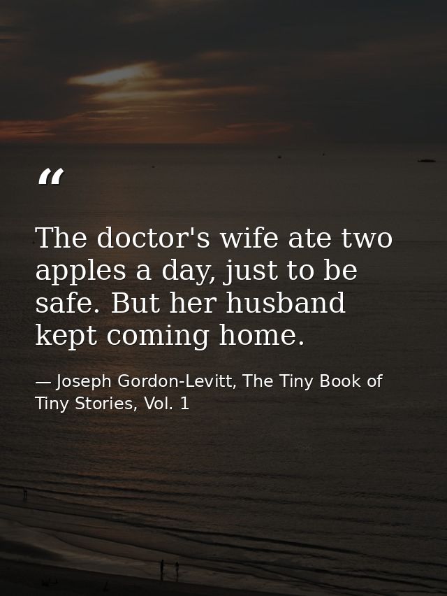 The doctor's wife ate two apples a day, just to be safe. But her husband kept coming home. — Joseph Gordon-Levitt, The Tiny Book of Tiny Stories, Vol. 1