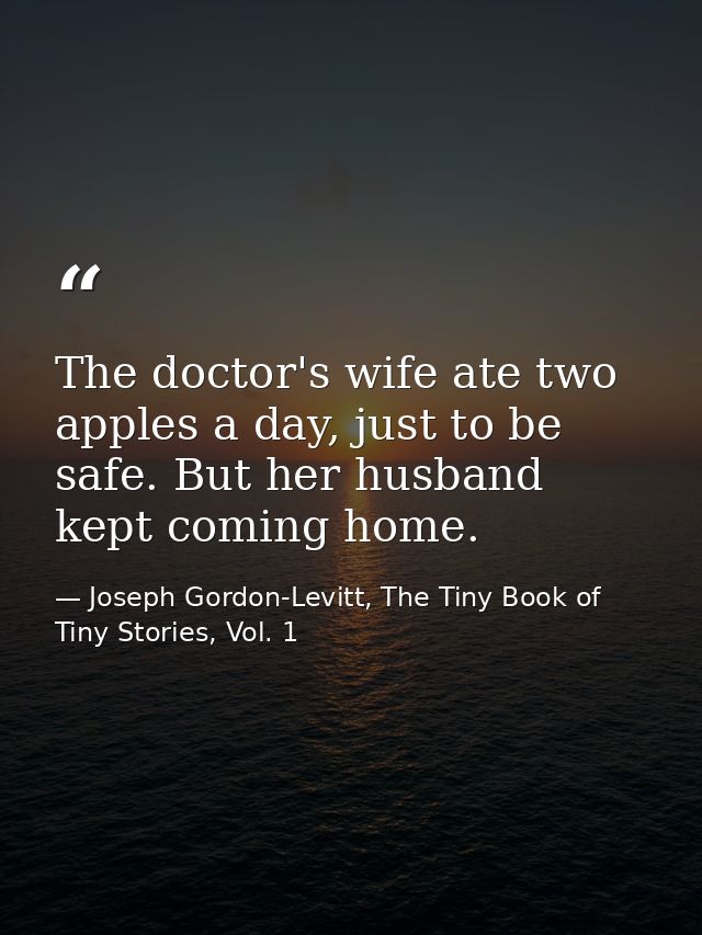 The doctor's wife ate two apples a day, just to be safe. But her husband kept coming home. — Joseph Gordon-Levitt, The Tiny Book of Tiny Stories, Vol. 1