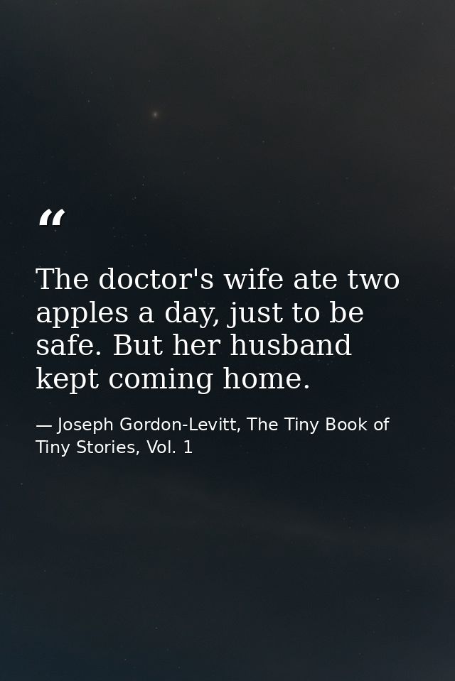 The doctor's wife ate two apples a day, just to be safe. But her husband kept coming home. — Joseph Gordon-Levitt, The Tiny Book of Tiny Stories, Vol. 1
