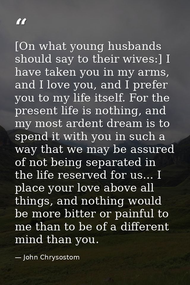 [On what young husbands should say to their wives:] I have taken you in my arms, and I love you, and I prefer you to my  — John Chrysostom