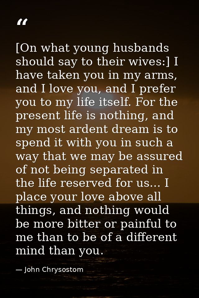 [On what young husbands should say to their wives:] I have taken you in my arms, and I love you, and I prefer you to my  — John Chrysostom