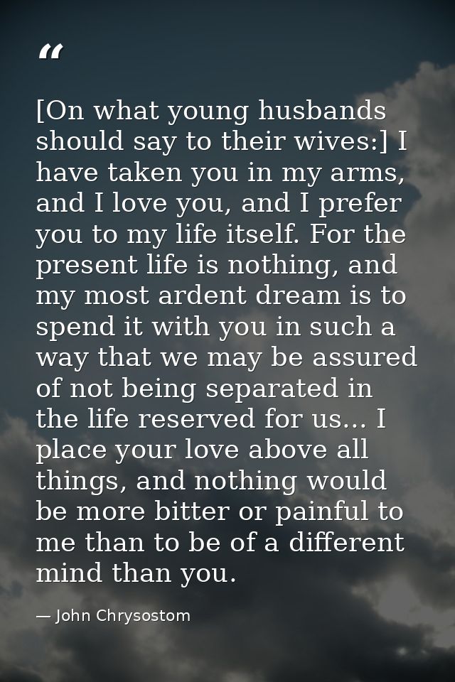 [On what young husbands should say to their wives:] I have taken you in my arms, and I love you, and I prefer you to my  — John Chrysostom