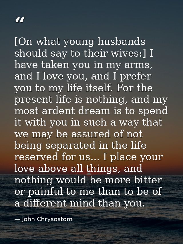 [On what young husbands should say to their wives:] I have taken you in my arms, and I love you, and I prefer you to my  — John Chrysostom