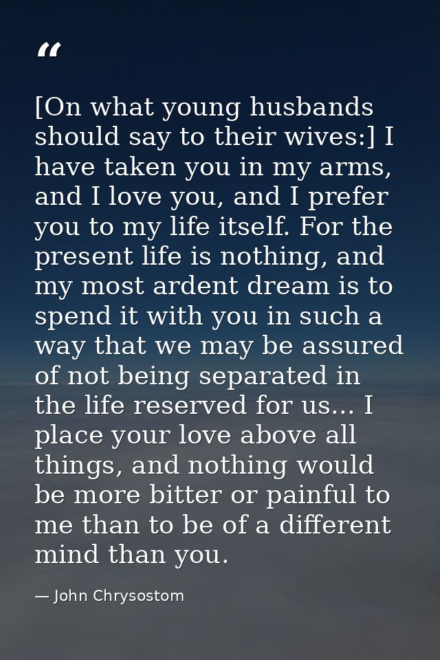 [On what young husbands should say to their wives:] I have taken you in my arms, and I love you, and I prefer you to my  — John Chrysostom