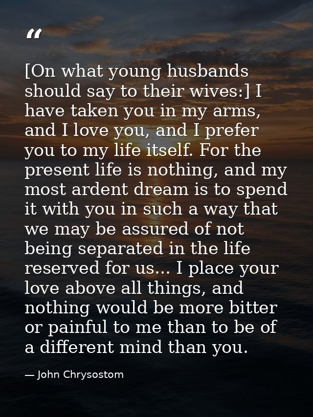 [On what young husbands should say to their wives:] I have taken you in my arms, and I love you, and I prefer you to my  — John Chrysostom