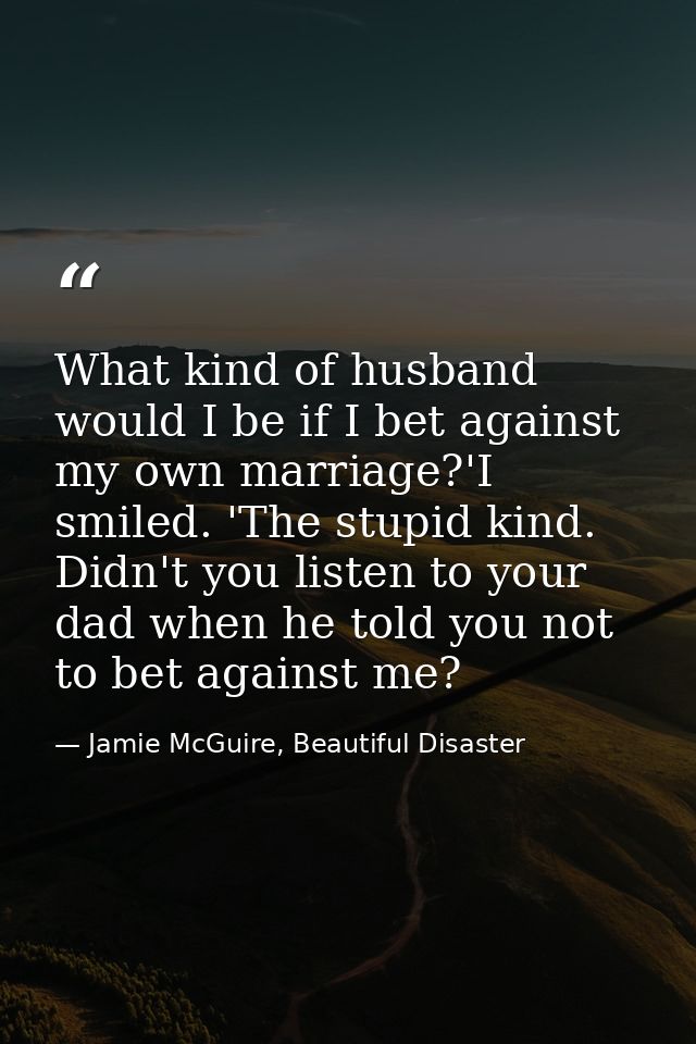 What kind of husband would I be if I bet against my own marriage?'I smiled. 'The stupid kind. Didn't you listen to your  — Jamie McGuire, Beautiful Disaster