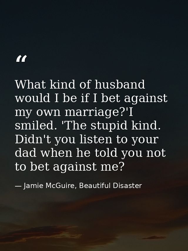 What kind of husband would I be if I bet against my own marriage?'I smiled. 'The stupid kind. Didn't you listen to your  — Jamie McGuire, Beautiful Disaster
