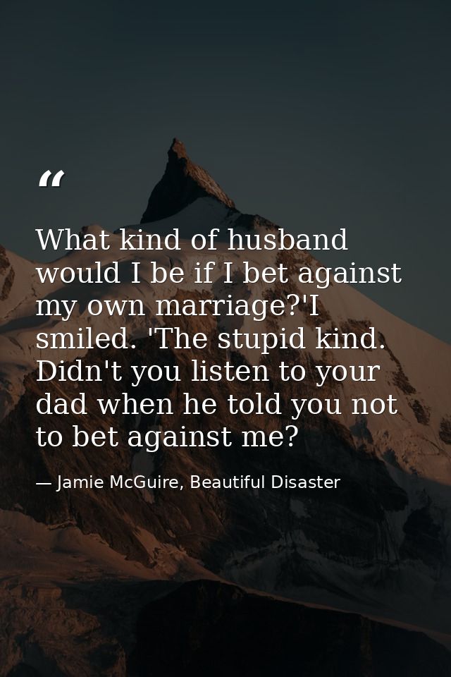 What kind of husband would I be if I bet against my own marriage?'I smiled. 'The stupid kind. Didn't you listen to your  — Jamie McGuire, Beautiful Disaster