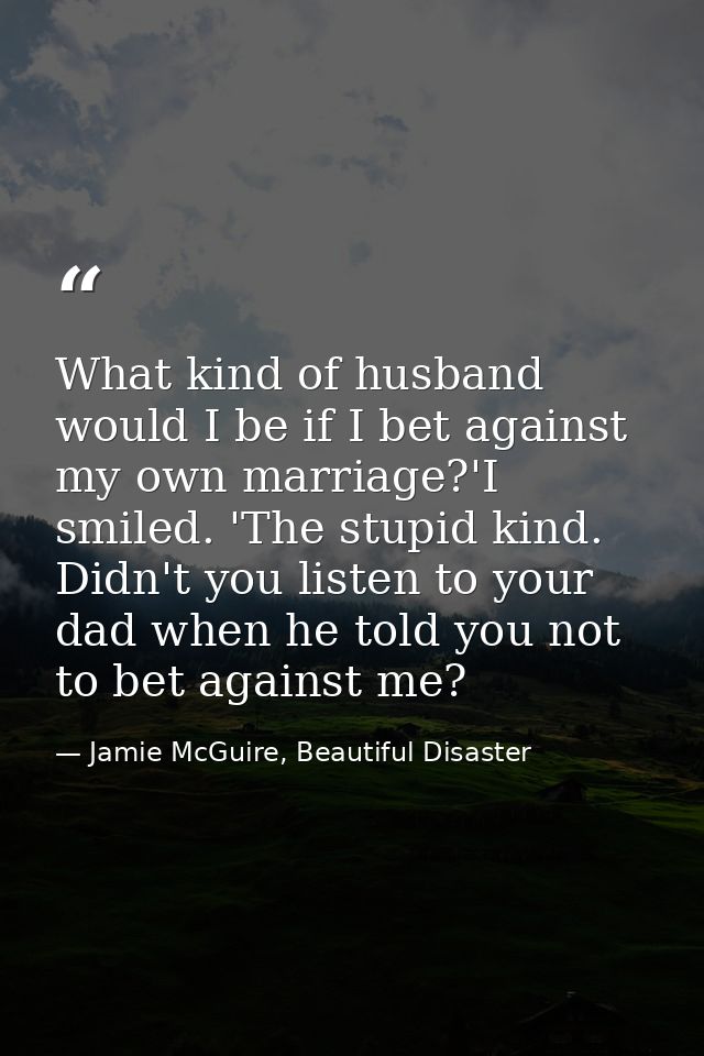 What kind of husband would I be if I bet against my own marriage?'I smiled. 'The stupid kind. Didn't you listen to your  — Jamie McGuire, Beautiful Disaster