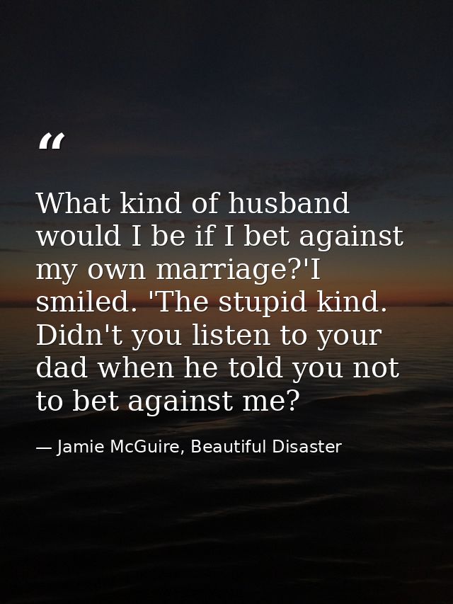 What kind of husband would I be if I bet against my own marriage?'I smiled. 'The stupid kind. Didn't you listen to your  — Jamie McGuire, Beautiful Disaster