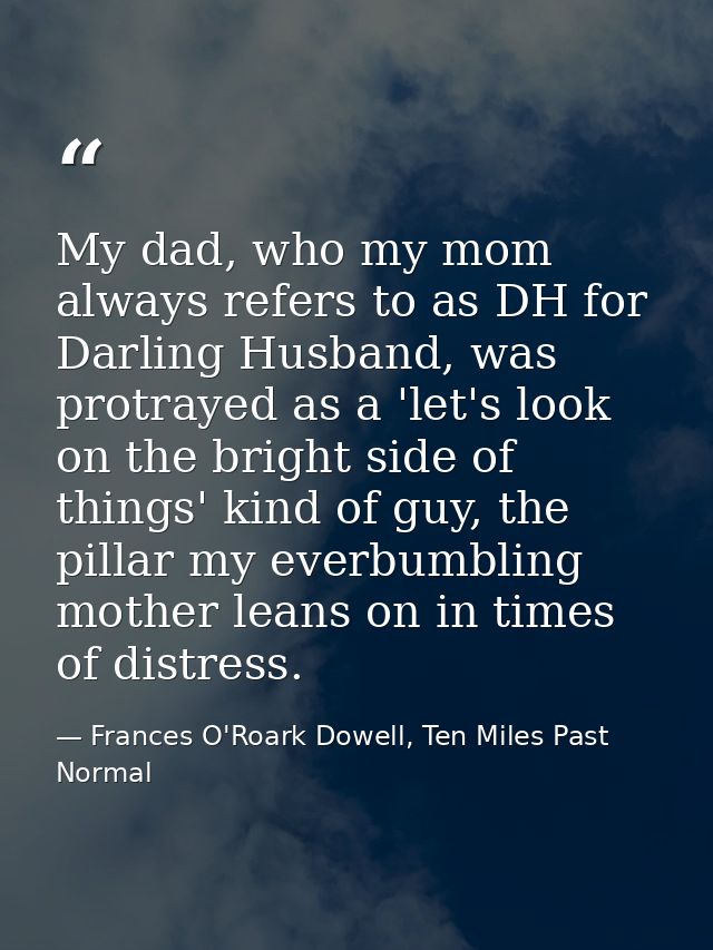My dad, who my mom always refers to as DH for Darling Husband, was protrayed as a 'let's look on the bright side of thin — Frances O'Roark Dowell, Ten Miles Past Normal
