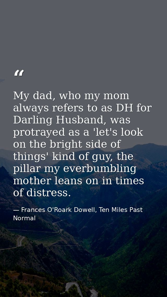 My dad, who my mom always refers to as DH for Darling Husband, was protrayed as a 'let's look on the bright side of thin — Frances O'Roark Dowell, Ten Miles Past Normal