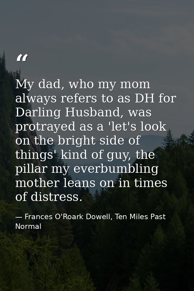 My dad, who my mom always refers to as DH for Darling Husband, was protrayed as a 'let's look on the bright side of thin — Frances O'Roark Dowell, Ten Miles Past Normal