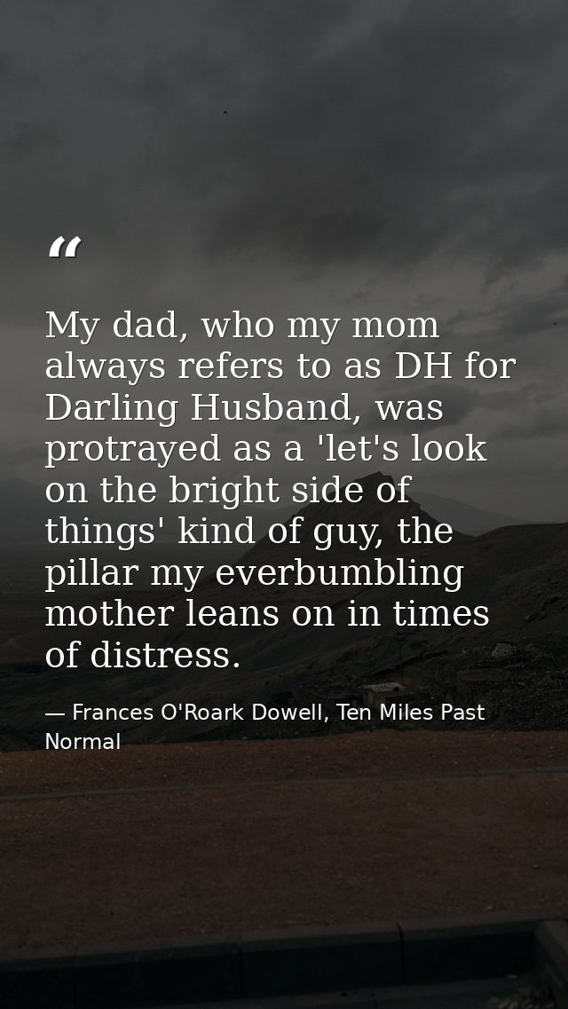 My dad, who my mom always refers to as DH for Darling Husband, was protrayed as a 'let's look on the bright side of thin — Frances O'Roark Dowell, Ten Miles Past Normal