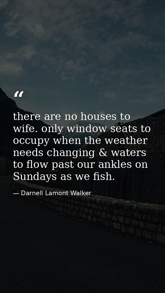 there are no houses to wife. only window seats to occupy when the weather needs changing & waters to flow past our ankle — Darnell Lamont Walker