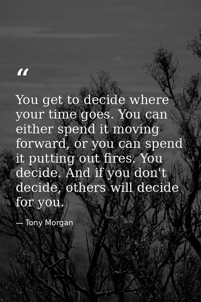You get to decide where your time goes. You can either spend it moving forward, or you can spend it putting out fires. Y — Tony Morgan