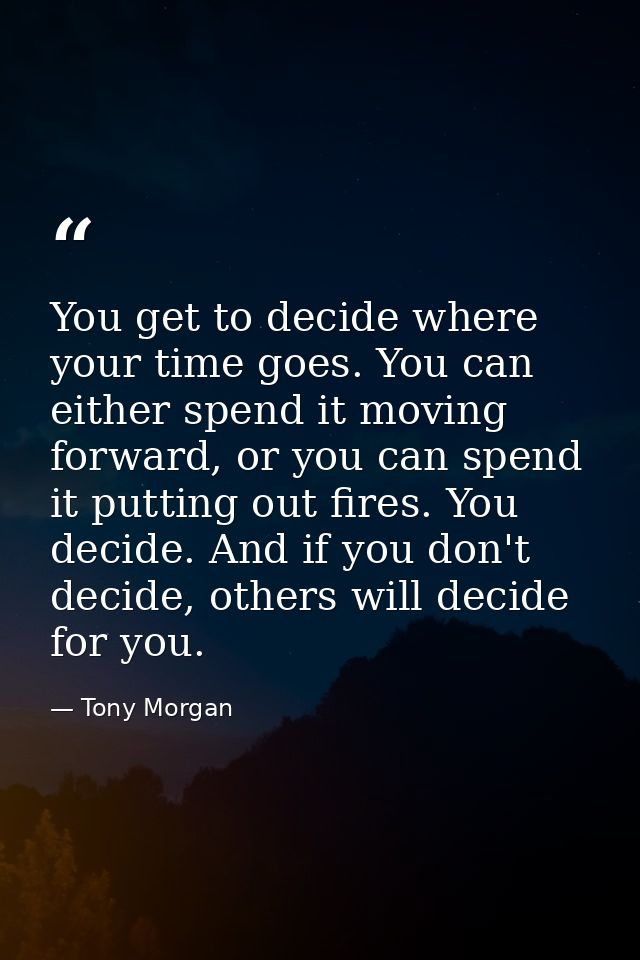 You get to decide where your time goes. You can either spend it moving forward, or you can spend it putting out fires. Y — Tony Morgan