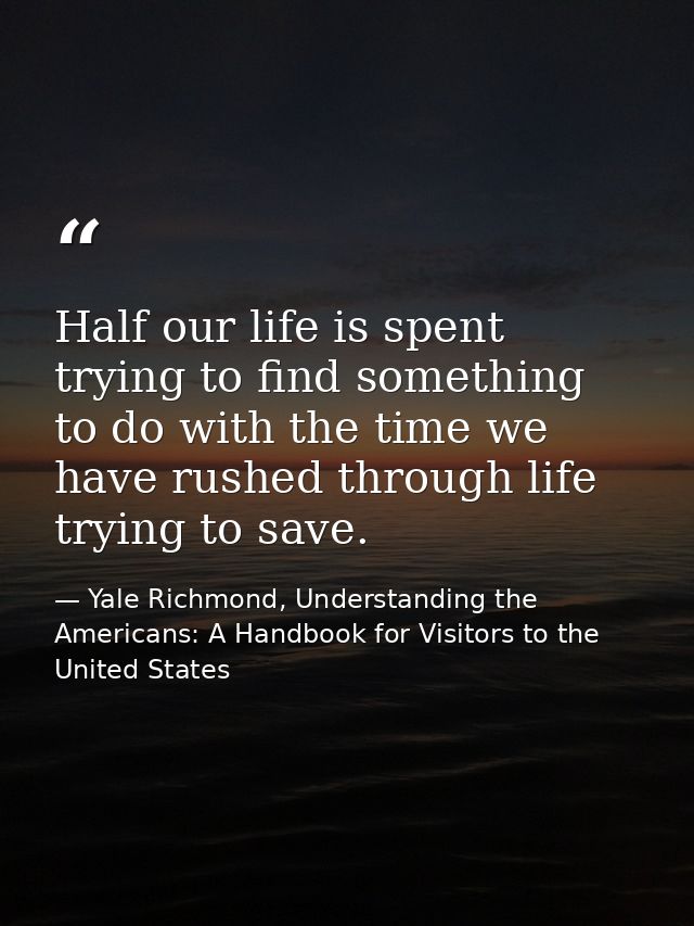 Half our life is spent trying to find something to do with the time we have rushed through life trying to save. — Yale Richmond, Understanding the Americans: A Handbook for Visitors to the United States
